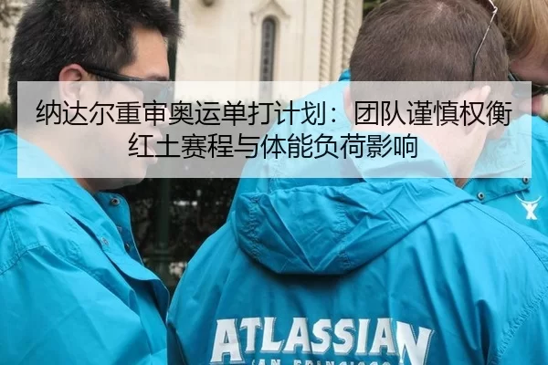 纳达尔重审奥运单打计划：团队谨慎权衡红土赛程与体能负荷影响